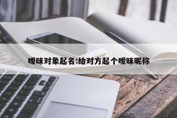 暧昧对象起名:给对方起个暧昧昵称